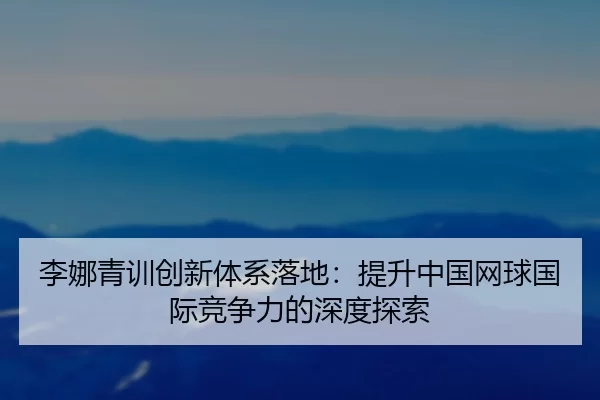 李娜青训创新体系落地：提升中国网球国际竞争力的深度探索